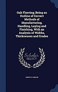 Oak Flooring; Being an Outline of Correct Methods of Manufacturing, Handling, Laying and Finishing, with an Analysis of Widths, Thicknesses and Grades (Hardcover)