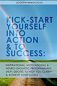 Kick-Start Yourself Into Action and to Success: : Inspirational, Motivational, and Neuro-Linguistic Programming (Nlp) Quotes to Help You Clarify and A (Paperback)