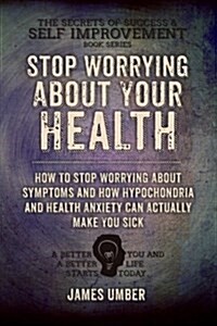 Stop Worrying about Your Health: How to Stop Worrying about Symptoms and How Hypochondria and Health Anxiety Can Actually Make You Sick (Paperback)