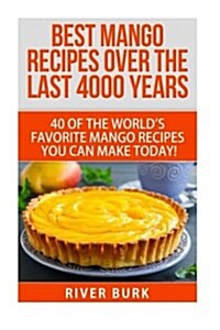 Best Mango Recipes Over the Last 4000 Years: 40 of the Worlds Favorite Mango Recipes You Can Make Today! (Paperback)
