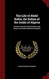 The Life of Abdel Kader, Ex-Sultan of the Arabs of Algeria: Written from His Own Dictation, and Comp. from Other Authentic Sources (Hardcover)