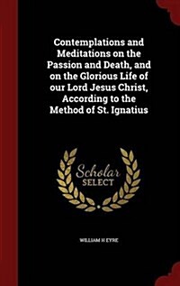 Contemplations and Meditations on the Passion and Death, and on the Glorious Life of Our Lord Jesus Christ, According to the Method of St. Ignatius (Hardcover)