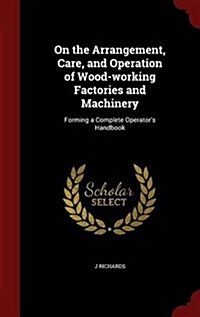 On the Arrangement, Care, and Operation of Wood-Working Factories and Machinery: Forming a Complete Operators Handbook (Hardcover)