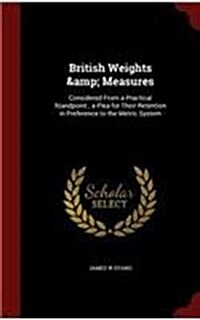 British Weights & Measures: Considered from a Practical Standpoint; A Plea for Their Retention in Preference to the Metric System (Hardcover)