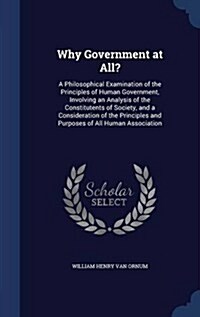 Why Government at All?: A Philosophical Examination of the Principles of Human Government, Involving an Analysis of the Constitutents of Socie (Hardcover)