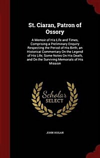 St. Ciaran, Patron of Ossory: A Memoir of His Life and Times, Comprising a Preliminary Enquiry Respecting the Period of His Birth; An Historical Com (Hardcover)