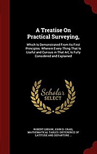 A Treatise on Practical Surveying,: Which Is Demonstrated from Its First Principles. Wherein Every Thing That Is Useful and Curious in That Art, Is Fu (Hardcover)