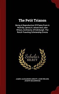 The Petit Trianon: Being a Reproduction of Plates from a Work by James A. Arnott and John Wilson, Architects, of Edinburgh. the Rotch Tra (Hardcover)