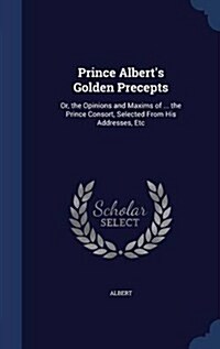 Prince Alberts Golden Precepts: Or, the Opinions and Maxims of ... the Prince Consort, Selected from His Addresses, Etc (Hardcover)