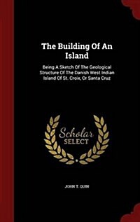 The Building of an Island: Being a Sketch of the Geological Structure of the Danish West Indian Island of St. Croix, or Santa Cruz (Hardcover)