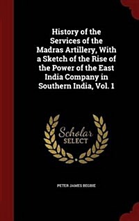 History of the Services of the Madras Artillery, with a Sketch of the Rise of the Power of the East India Company in Southern India, Vol. 1 (Hardcover)