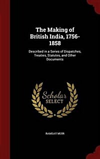 The Making of British India, 1756-1858: Described in a Series of Dispatches, Treaties, Statutes, and Other Documents (Hardcover)
