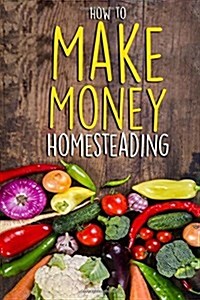 How to Make Money Homesteading: A Beginners Guide to Becoming Self Sufficient (Paperback)
