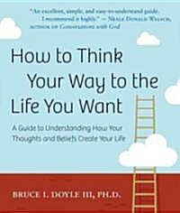 How to Think Your Way to the Life You Want: A Guide to Understanding How Your Thoughts and Beliefs Create Your Life (Paperback)