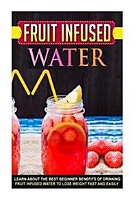 Fruit Infused Water: Learn about the Best Beginner Benefits of Drinking Fruit Infused Water to Lose Weight Fast and Easily (Paperback)