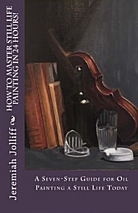 How to Master Still Life Painting in 24 Hours!: A Seven-Step Guide for Oil Painting a Still Life Today (Paperback)