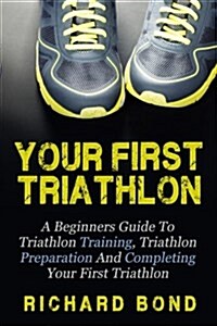 Your First Triathlon: A Beginners Guide to Triathlon Training, Triathlon Preparation and Completing Your First Triathlon (Paperback)