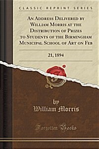 An Address Delivered by William Morris at the Distribution of Prizes to Students of the Birmingham Municipal School of Art on Feb: 21, 1894 (Classic R (Paperback)