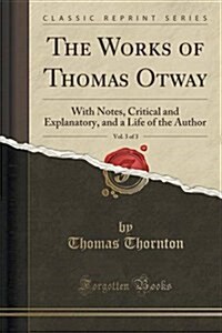 The Works of Thomas Otway, Vol. 3 of 3: With Notes, Critical and Explanatory, and a Life of the Author (Classic Reprint) (Paperback)