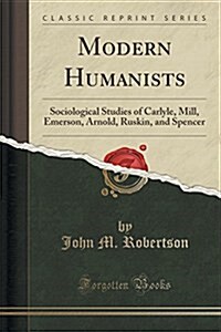 Modern Humanists: Sociological Studies of Carlyle, Mill, Emerson, Arnold, Ruskin, and Spencer (Classic Reprint) (Paperback)