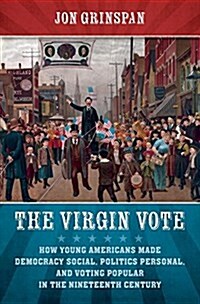 The Virgin Vote: How Young Americans Made Democracy Social, Politics Personal, and Voting Popular in the Nineteenth Century (Hardcover)