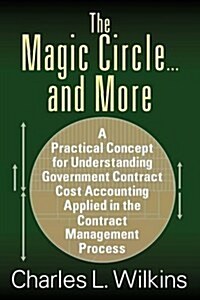 The Magic Circle....and More: A Practical Concept for Understanding Government Contract Cost Accounting Applied in the Contract Management Process (Paperback)