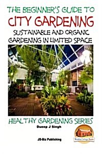 A Beginners Guide to City Gardening: Sustainable and Organic Gardening in Limited Space (Paperback)