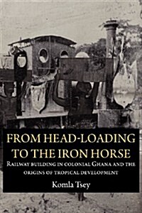 From Head-Loading to the Iron Horse. Railway Building in Colonial Ghana and the Origins of Tropical Development (Paperback)