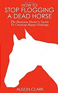 How To Stop Flogging A Dead Horse : The Business Owners Guide To Creating Happy Endings (Paperback)