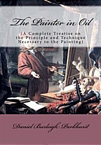 The Painter in Oil: (A Complete Treatise on the Principle and Technique Necessary to the Painting) (Paperback)