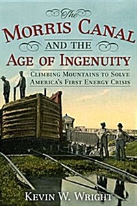 The Morris Canal and the Age of Ingenuity: Climbing Mountains to Solve Americas First Energy Crisis (Hardcover)