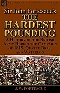 Sir John Fortescues The Hardest Pounding: A History of the British Army During the Campaign of 1815, Quatre Bras, and Waterloo (Paperback)