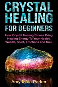 Crystal Healing for Beginners: How Crystal Healing Stones Bring Healing Energiy To Your Health, Wealth, Spirit, Emotions and Soul (Paperback)