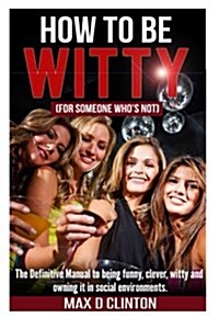 How to Be Witty (for Someone Who Is Not): The Definitive Manual to Being Funny, Clever, Witty, and Owning It in Social Environments (Paperback)