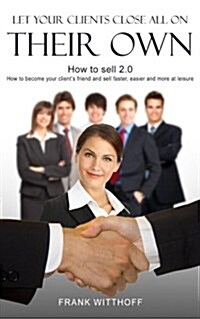 Let Your Clients Close All on Their Own: How to Sell 2.0: How to Become Your Clients Friend and Sell Faster, Easier and More at Leisure (Paperback)