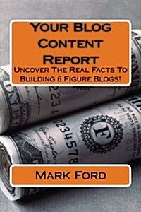 Your Blog Content Report: Uncover the Real Facts to Building 6 Figure Blogs! (Paperback)