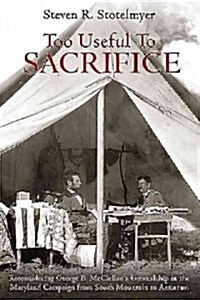 Too Useful to Sacrifice: Reconsidering George B. McClellans Generalship in the Maryland Campaign from South Mountain to Antietam (Hardcover)