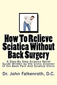 How to Relieve Sciatica Without Back Surgery: Step-By-Step Guide Written by the Clinic Director of the Back Pain & Sciatica Clinic in Soquel, CA USA (Paperback)