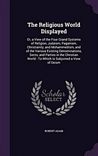 The Religious World Displayed: Or, a View of the Four Grand Systems of Religion, Judaism, Paganism, Christianity, and Mohammedism, and of the Various (Hardcover)