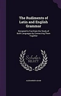 The Rudiments of Latin and English Grammar: Designed to Facilitate the Study of Both Languages by Connecting Them Together (Hardcover)