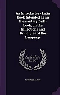 An Introductory Latin Book Intended as an Elementary Drill-Book, on the Inflections and Principles of the Language (Hardcover)