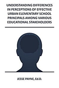 Understanding Differences in Perceptions of Effective Urban Elementary School Principals Among Various Educational Stakeholders (Paperback)