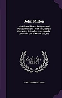 John Milton: His Life and Times: Religious and Political Opinions: With an Appendix Containing Animadversions Upon Dr. Johnsons Li (Hardcover)