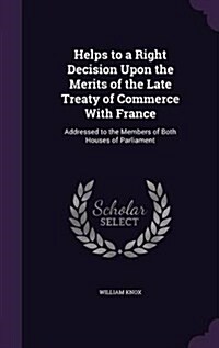 Helps to a Right Decision Upon the Merits of the Late Treaty of Commerce with France: Addressed to the Members of Both Houses of Parliament (Hardcover)