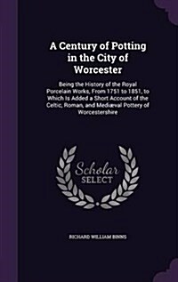 A Century of Potting in the City of Worcester: Being the History of the Royal Porcelain Works, from 1751 to 1851, to Which Is Added a Short Account of (Hardcover)