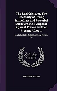 The Real Crisis, Or, the Necessity of Giving Immediate and Powerful Succour to the Emperor Against France and Her Present Allies ...: In a Letter to t (Hardcover)