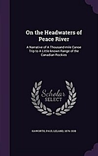 On the Headwaters of Peace River: A Narrative of a Thousand-Mile Canoe Trip to a Little-Known Range of the Canadian Rockies (Hardcover)