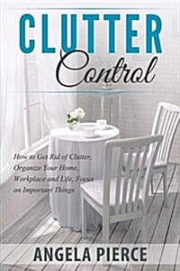 Clutter Control: How to Get Rid of Clutter, Organize Your Home, Workplace and Life, Focus on Important Things (Paperback)