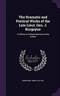 The Dramatic and Poetical Works of the Late Lieut. Gen. J. Burgoyne: To Which Is Prefixed, Memoirs of the Author (Hardcover)