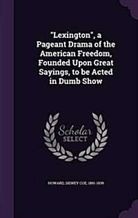 Lexington, a Pageant Drama of the American Freedom, Founded Upon Great Sayings, to be Acted in Dumb Show (Hardcover)